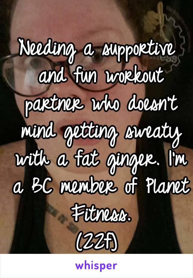 Needing a supportive and fun workout partner who doesn't mind getting sweaty with a fat ginger. I'm a BC member of Planet Fitness.
(22f)