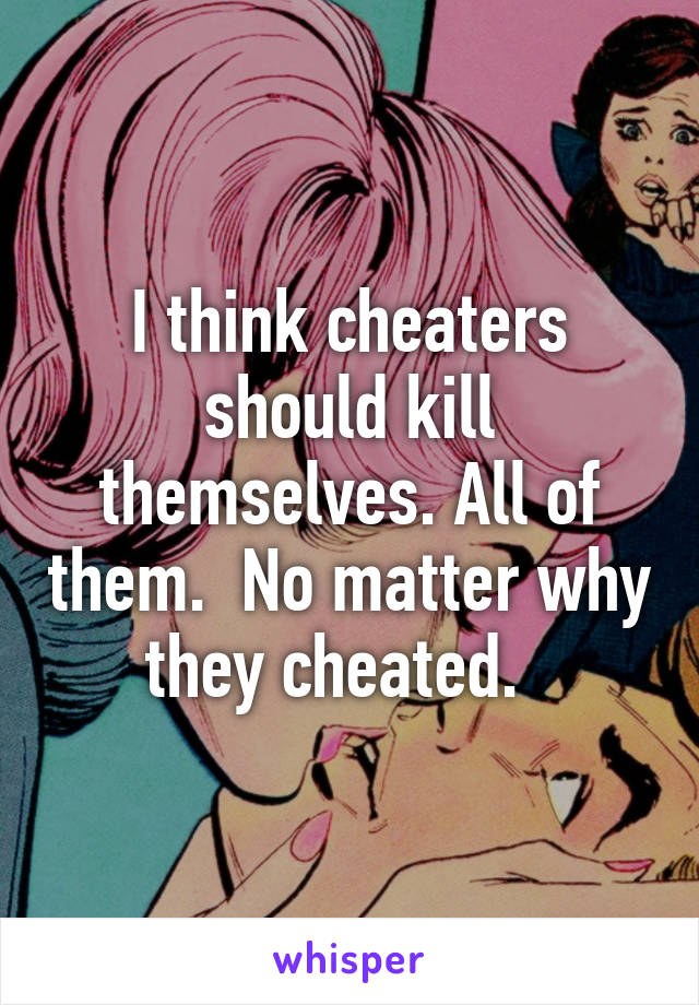 I think cheaters should kill themselves. All of them.  No matter why they cheated.  