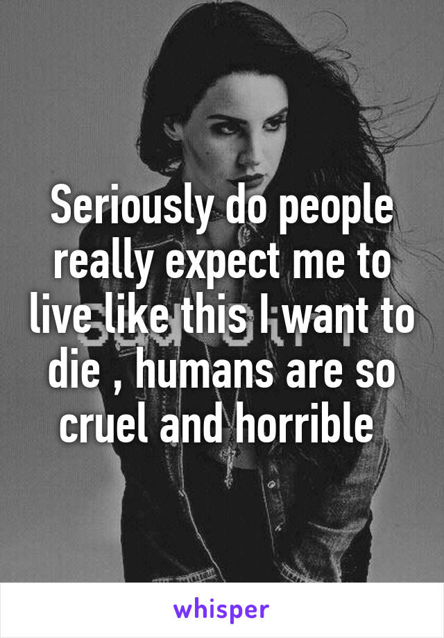 Seriously do people really expect me to live like this I want to die , humans are so cruel and horrible 