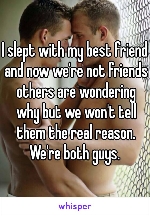 I slept with my best friend and now we're not friends others are wondering why but we won't tell them the real reason. We're both guys. 