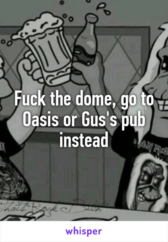 Fuck the dome, go to Oasis or Gus's pub instead