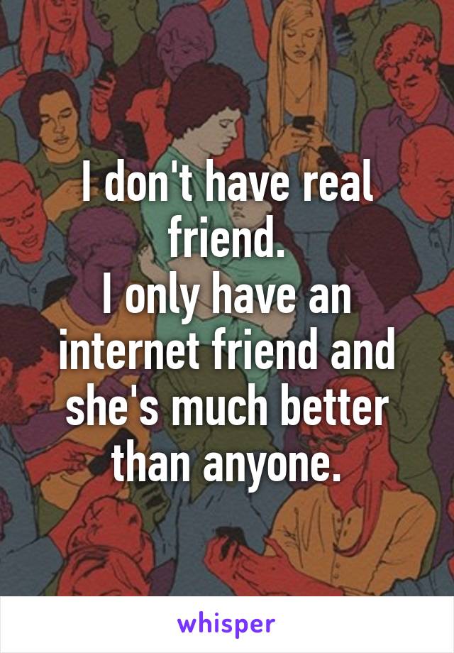 I don't have real friend.
I only have an internet friend and she's much better than anyone.