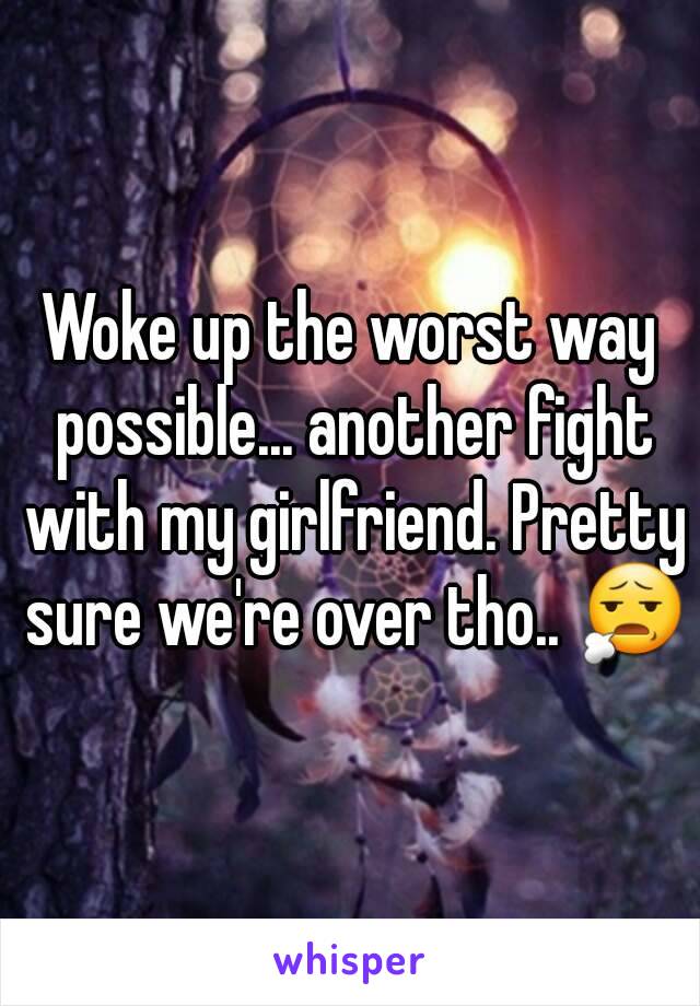 Woke up the worst way possible... another fight with my girlfriend. Pretty sure we're over tho.. 😧