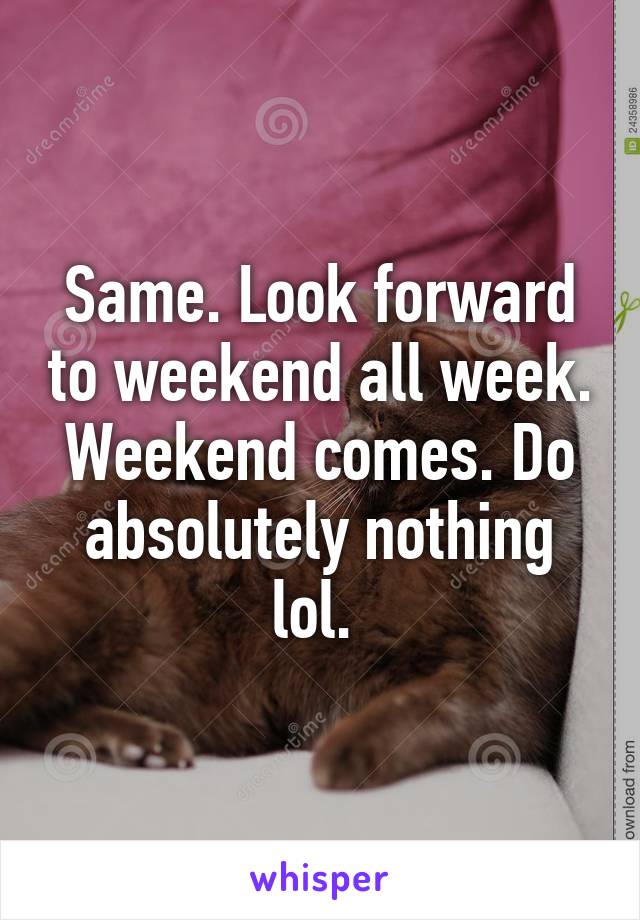 Same. Look forward to weekend all week. Weekend comes. Do absolutely nothing lol. 