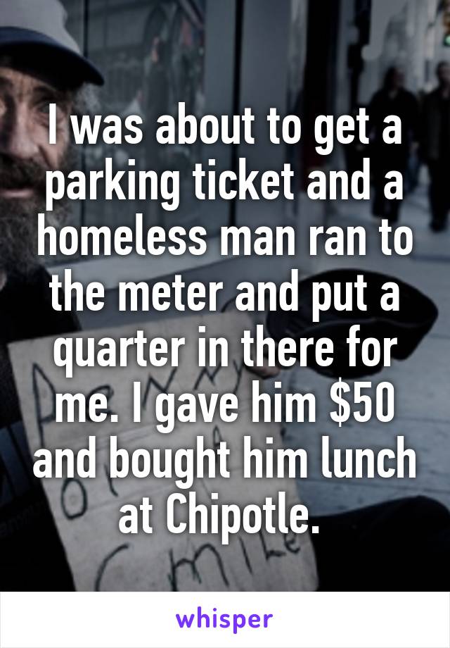 I was about to get a parking ticket and a homeless man ran to the meter and put a quarter in there for me. I gave him $50 and bought him lunch at Chipotle. 