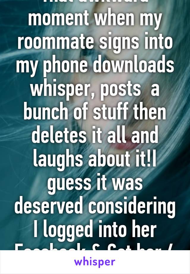 That awkward moment when my roommate signs into my phone downloads whisper, posts  a bunch of stuff then deletes it all and laughs about it!I guess it was deserved considering I logged into her Facebook & Got her 4 dates! Well played