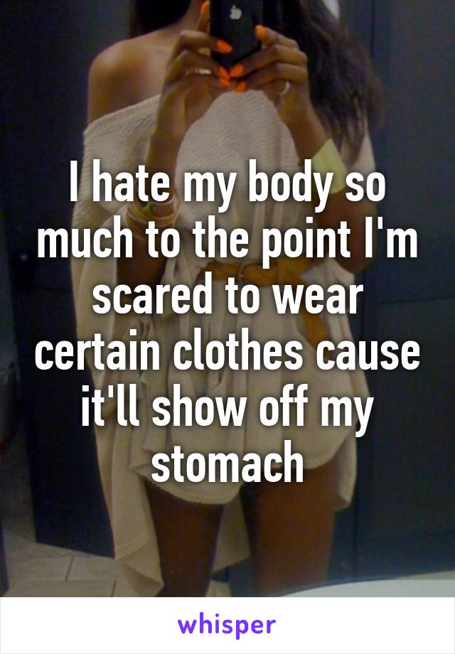 I hate my body so much to the point I'm scared to wear certain clothes cause it'll show off my stomach