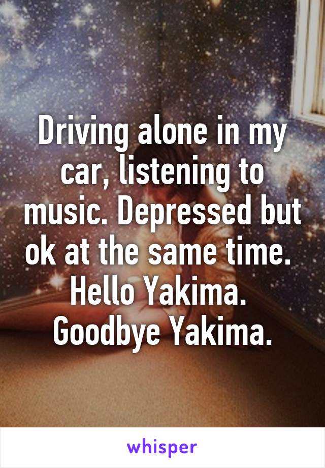Driving alone in my car, listening to music. Depressed but ok at the same time. 
Hello Yakima. 
Goodbye Yakima.
