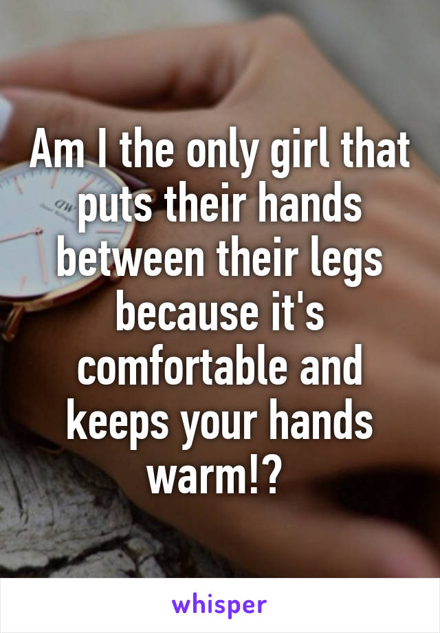 Am I the only girl that puts their hands between their legs because it's comfortable and keeps your hands warm!? 