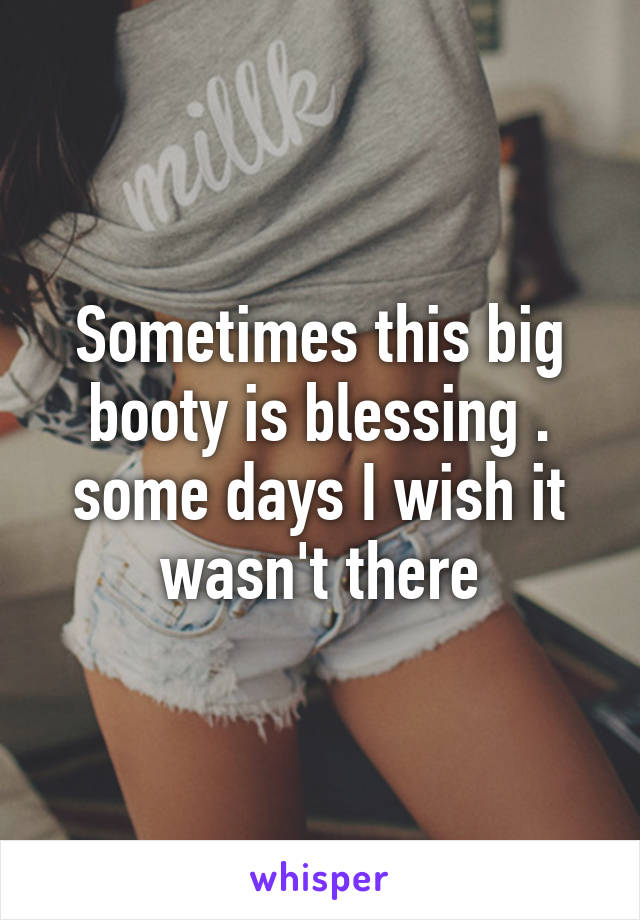 Sometimes this big booty is blessing . some days I wish it wasn't there