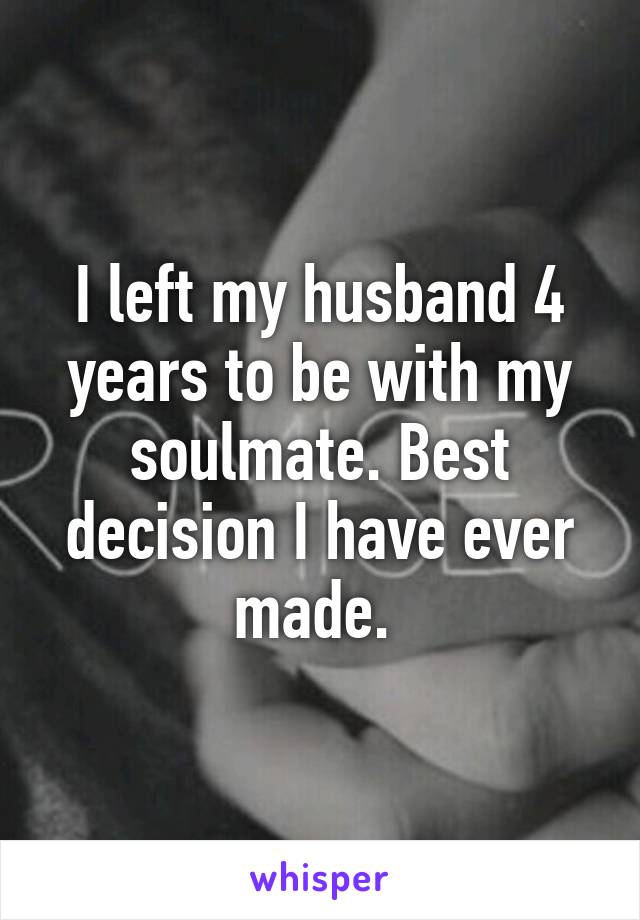 I left my husband 4 years to be with my soulmate. Best decision I have ever made. 