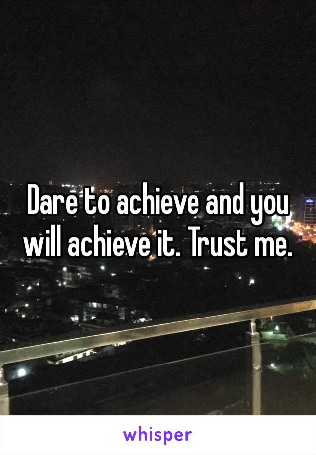 Dare to achieve and you will achieve it. Trust me.