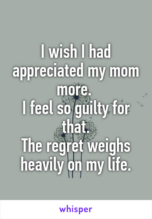 I wish I had appreciated my mom more. 
I feel so guilty for that.
The regret weighs heavily on my life.