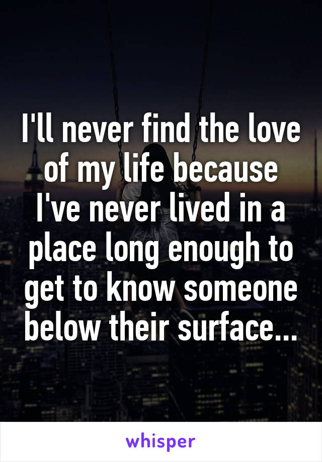 I'll never find the love of my life because I've never lived in a place long enough to get to know someone below their surface...