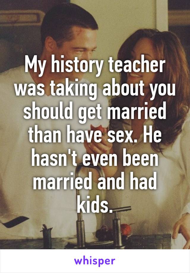 My history teacher was taking about you should get married than have sex. He hasn't even been married and had kids.