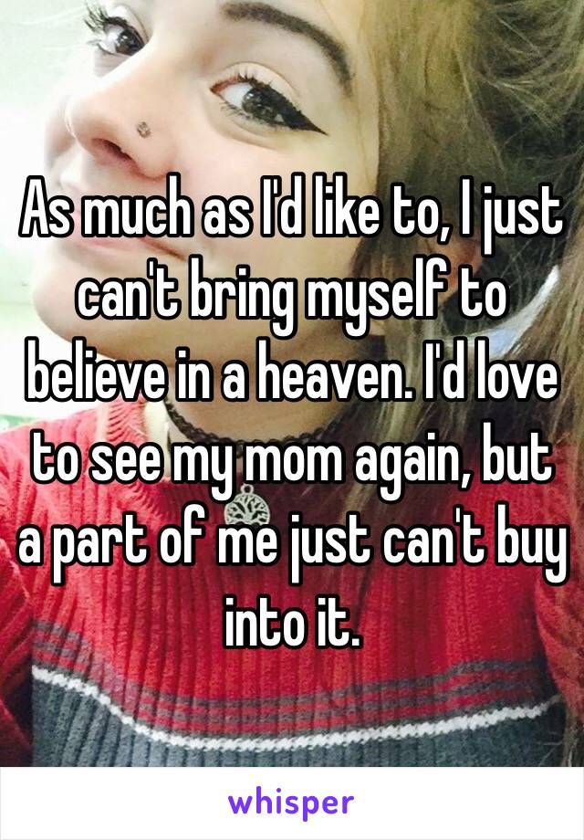 As much as I'd like to, I just can't bring myself to believe in a heaven. I'd love to see my mom again, but a part of me just can't buy into it. 