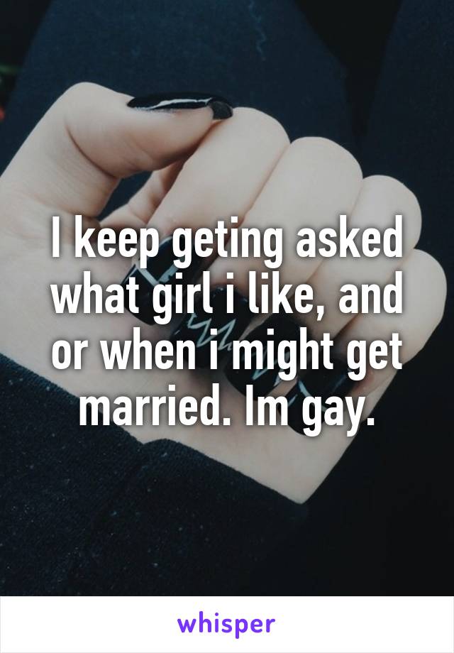 I keep geting asked what girl i like, and or when i might get married. Im gay.