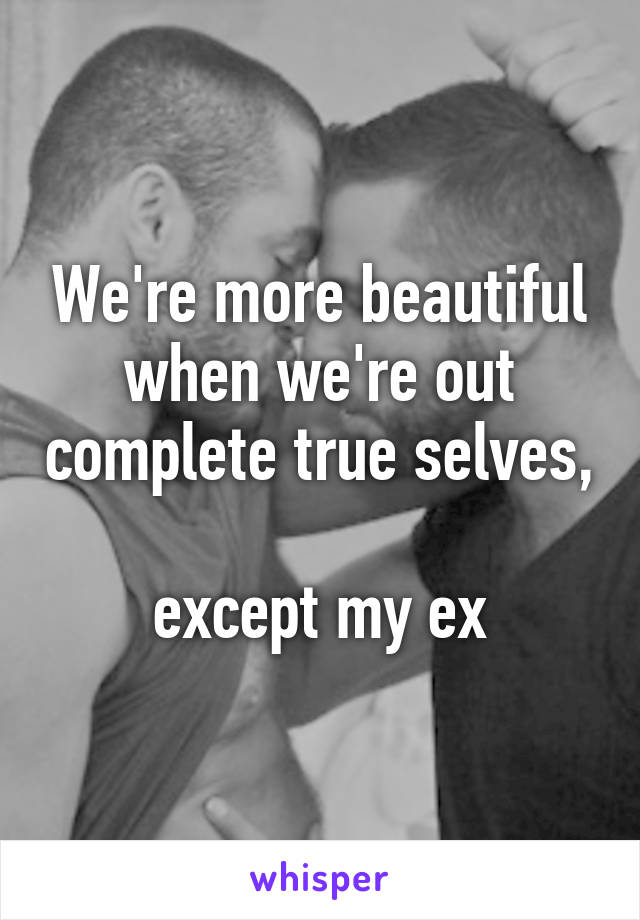 We're more beautiful when we're out complete true selves, 
except my ex