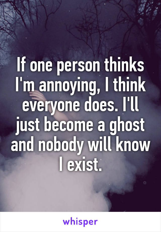 If one person thinks I'm annoying, I think everyone does. I'll just become a ghost and nobody will know I exist.