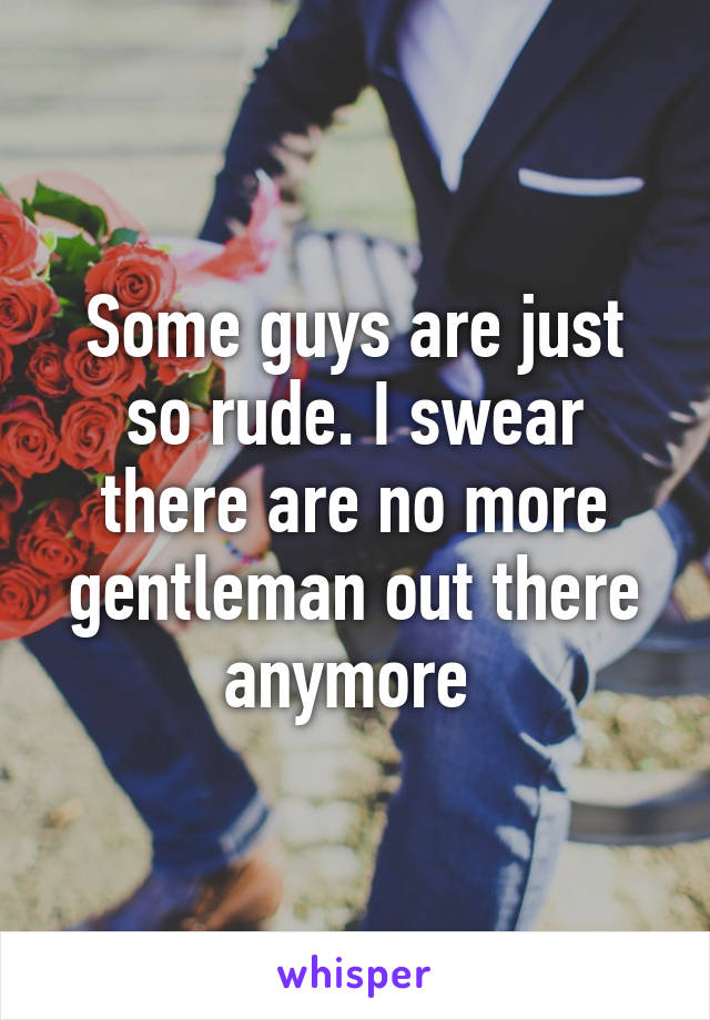 Some guys are just so rude. I swear there are no more gentleman out there anymore 