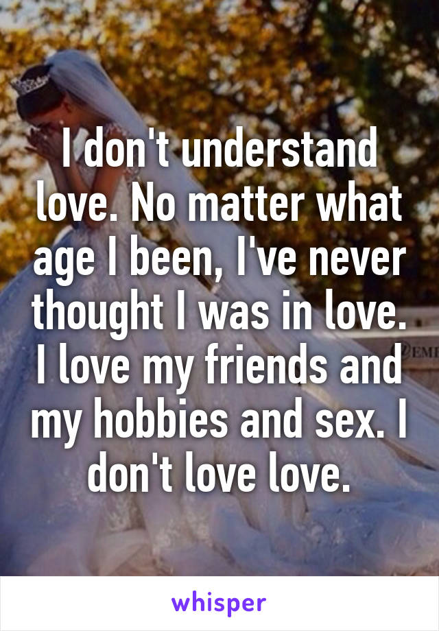 I don't understand love. No matter what age I been, I've never thought I was in love. I love my friends and my hobbies and sex. I don't love love.