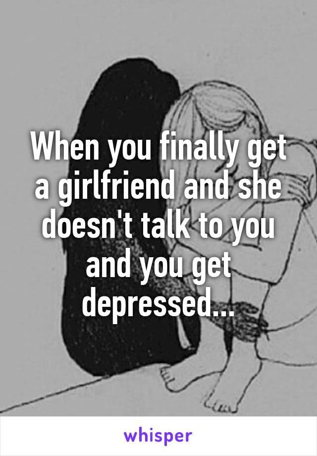 When you finally get a girlfriend and she doesn't talk to you and you get depressed...