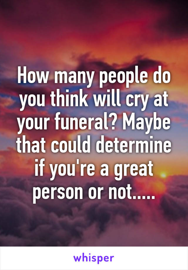 How many people do you think will cry at your funeral? Maybe that could determine if you're a great person or not.....