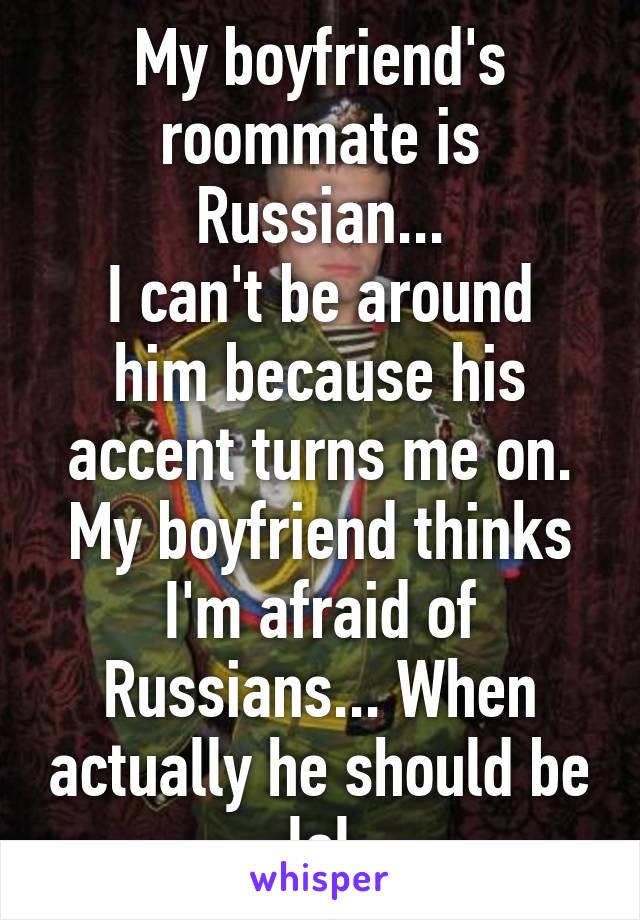 My boyfriend's roommate is Russian...
I can't be around him because his accent turns me on.
My boyfriend thinks I'm afraid of Russians... When actually he should be lol