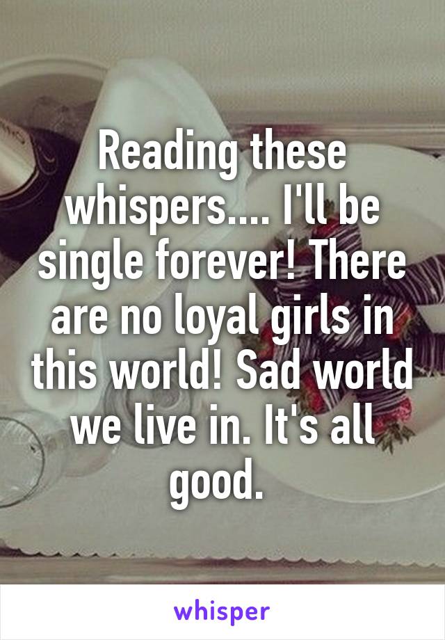 Reading these whispers.... I'll be single forever! There are no loyal girls in this world! Sad world we live in. It's all good. 