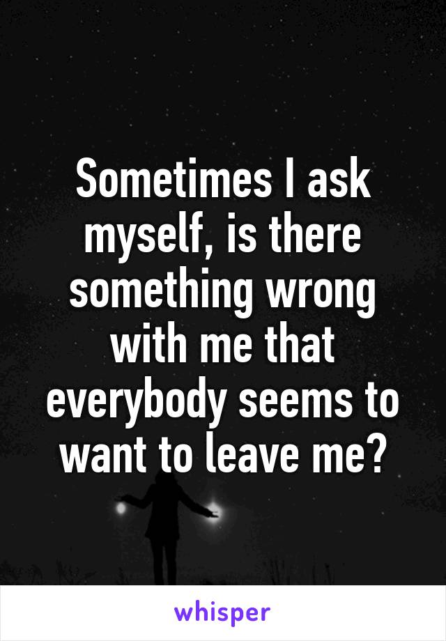 Sometimes I ask myself, is there something wrong with me that everybody seems to want to leave me?