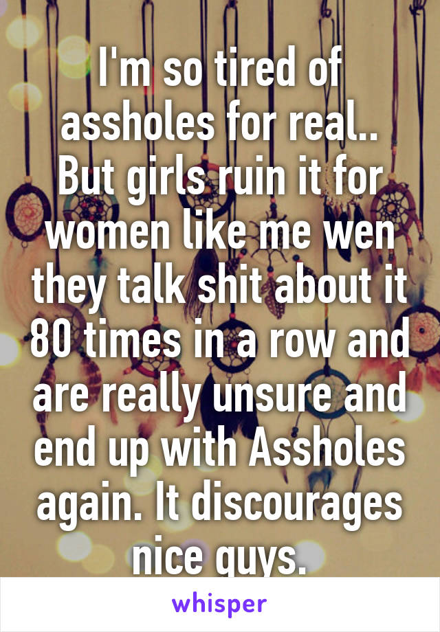 I'm so tired of assholes for real.. But girls ruin it for women like me wen they talk shit about it 80 times in a row and are really unsure and end up with Assholes again. It discourages nice guys.
