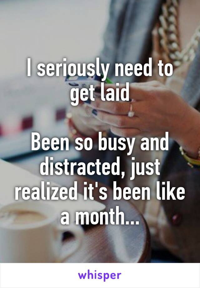 I seriously need to get laid

Been so busy and distracted, just realized it's been like a month...