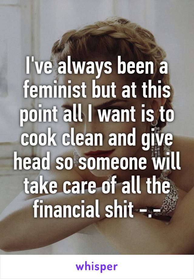 I've always been a feminist but at this point all I want is to cook clean and give head so someone will take care of all the financial shit -.-