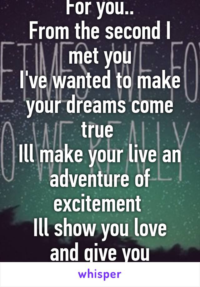 For you..
From the second I met you
I've wanted to make your dreams come true 
Ill make your live an adventure of excitement 
Ill show you love and give you enlightenment....