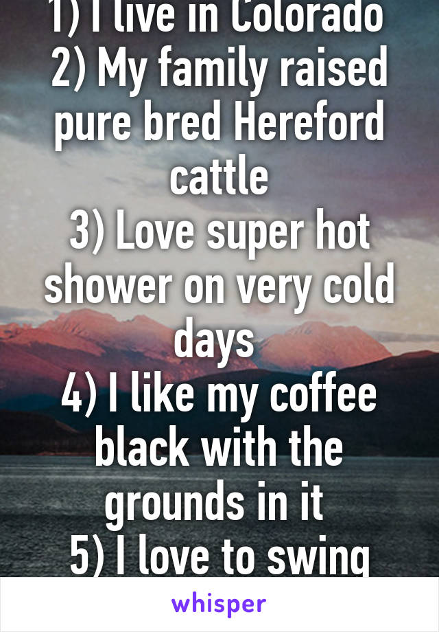 1) I live in Colorado 
2) My family raised pure bred Hereford cattle
3) Love super hot shower on very cold days 
4) I like my coffee black with the grounds in it 
5) I love to swing dance