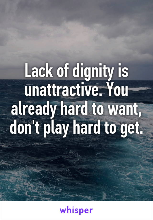 Lack of dignity is unattractive. You already hard to want, don't play hard to get. 