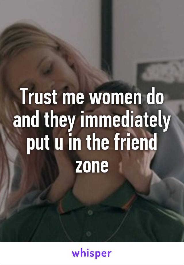 Trust me women do and they immediately put u in the friend zone