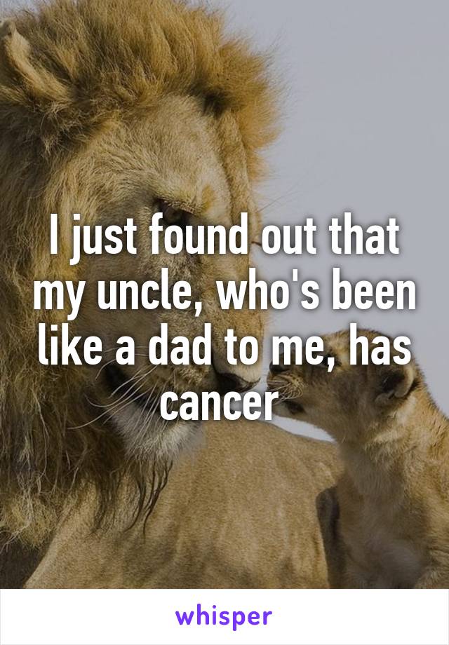 I just found out that my uncle, who's been like a dad to me, has cancer 