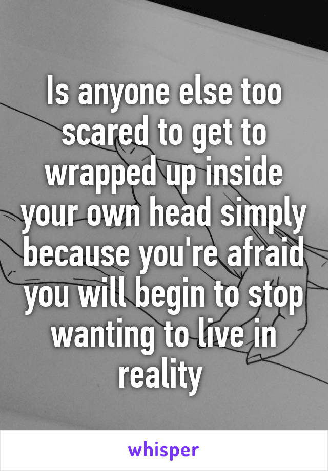 Is anyone else too scared to get to wrapped up inside your own head simply because you're afraid you will begin to stop wanting to live in reality 
