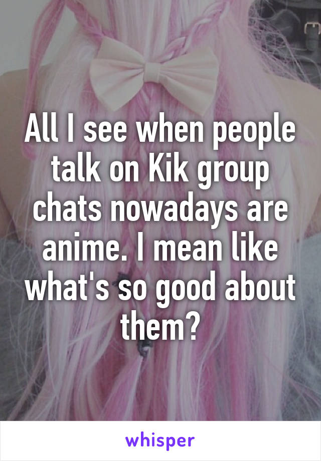 All I see when people talk on Kik group chats nowadays are anime. I mean like what's so good about them?