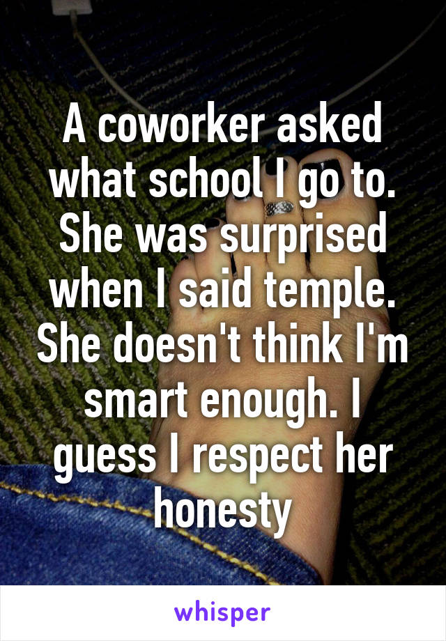 A coworker asked what school I go to. She was surprised when I said temple. She doesn't think I'm smart enough. I guess I respect her honesty