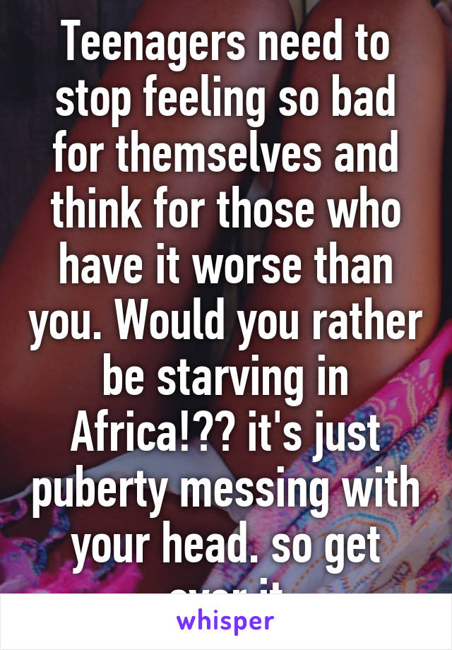 Teenagers need to stop feeling so bad for themselves and think for those who have it worse than you. Would you rather be starving in Africa!?? it's just puberty messing with your head. so get over it