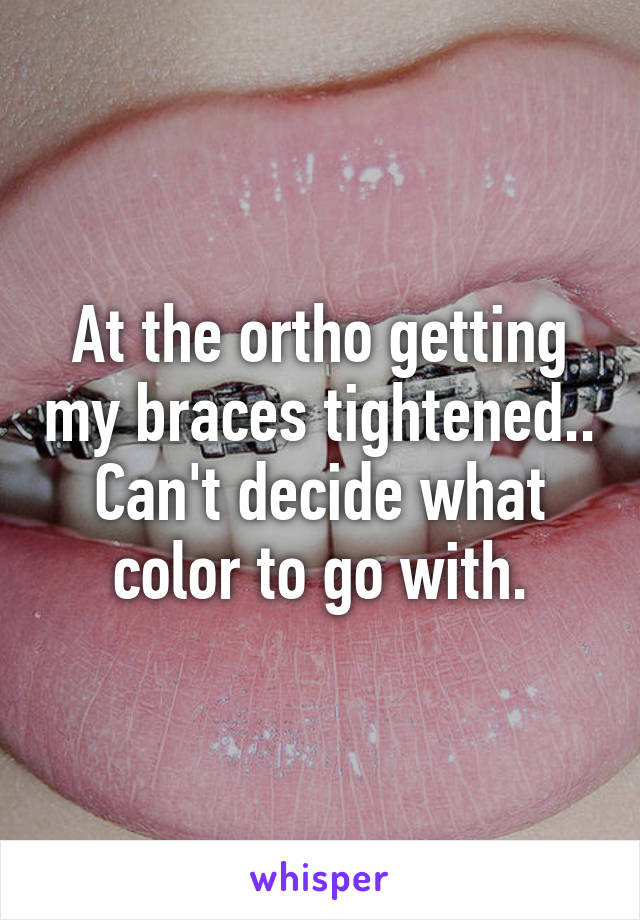 At the ortho getting my braces tightened.. Can't decide what color to go with.