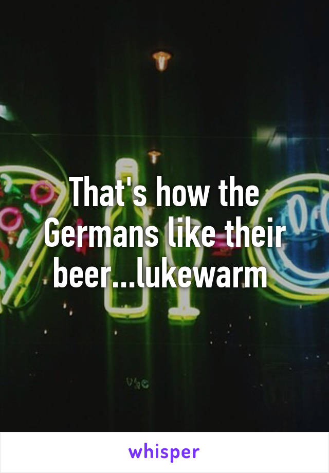 That's how the Germans like their beer...lukewarm 