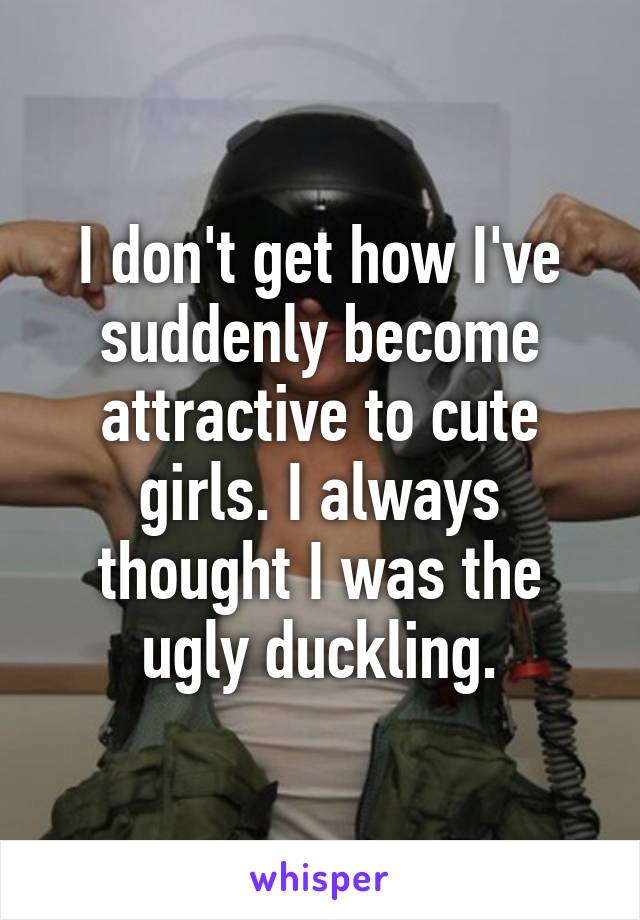 I don't get how I've suddenly become attractive to cute girls. I always thought I was the ugly duckling.