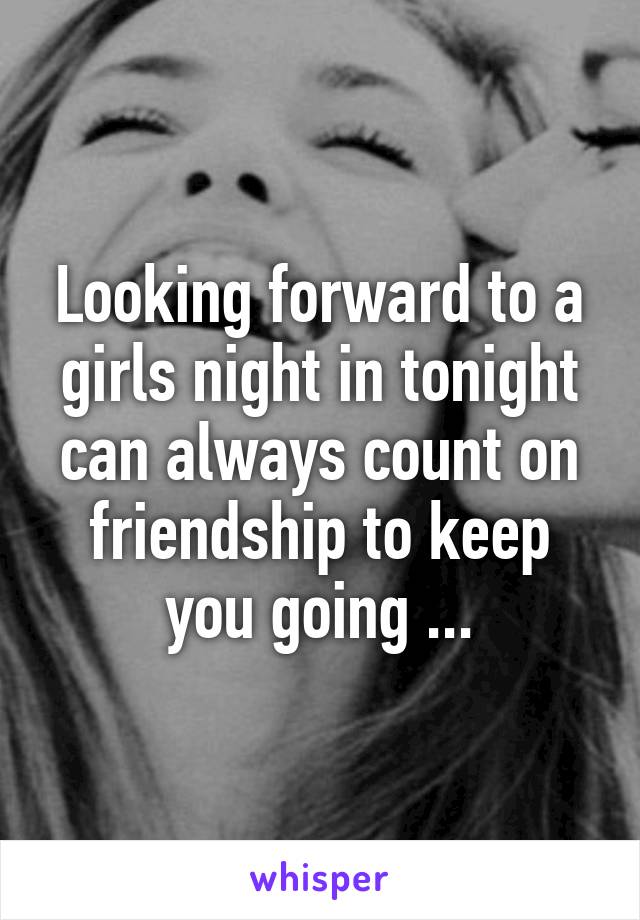 Looking forward to a girls night in tonight can always count on friendship to keep you going ...