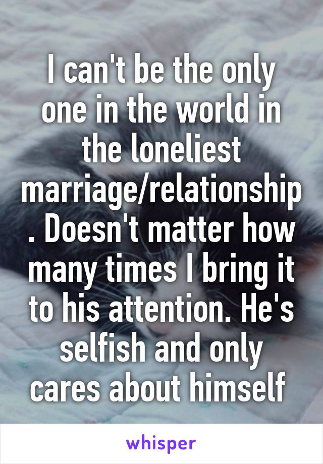 I can't be the only one in the world in the loneliest marriage/relationship. Doesn't matter how many times I bring it to his attention. He's selfish and only cares about himself 