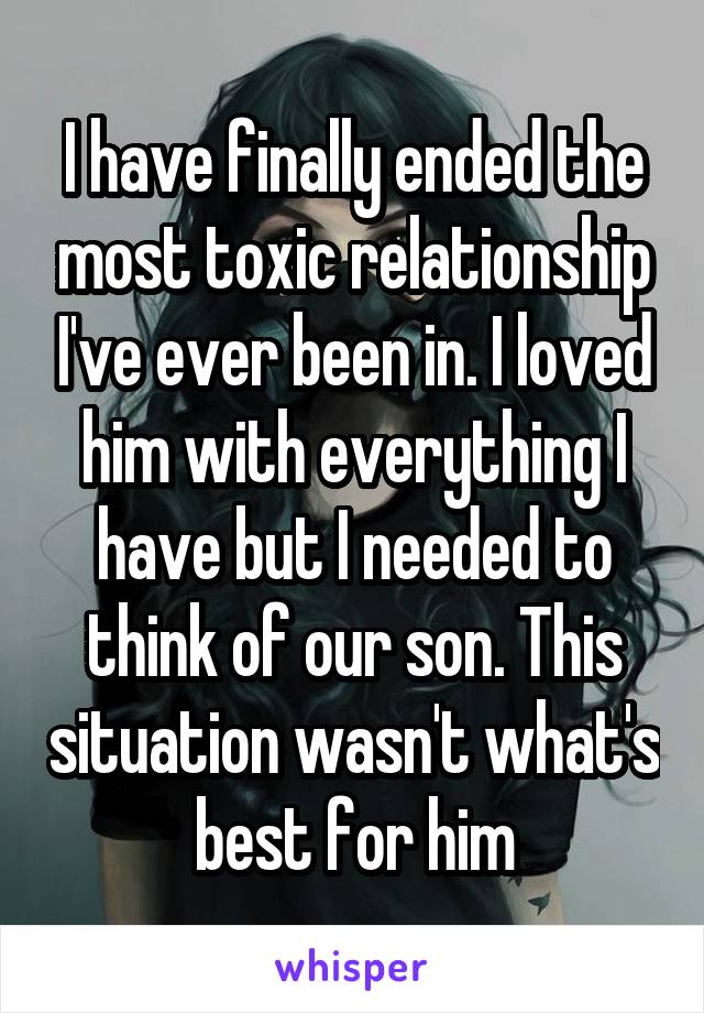 I have finally ended the most toxic relationship I've ever been in. I loved him with everything I have but I needed to think of our son. This situation wasn't what's best for him