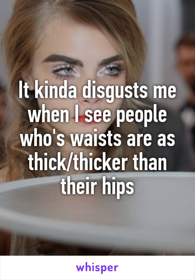 It kinda disgusts me when I see people who's waists are as thick/thicker than their hips