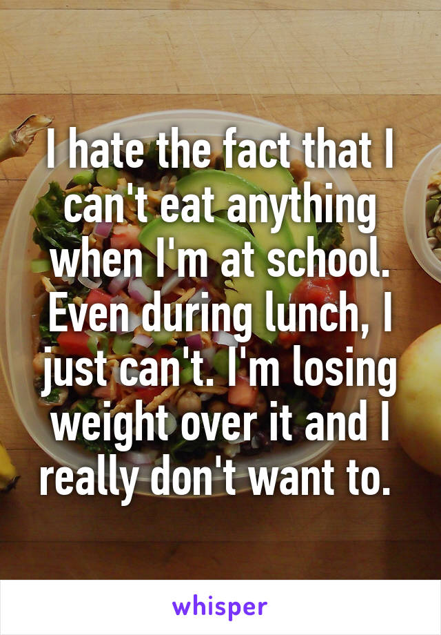 I hate the fact that I can't eat anything when I'm at school. Even during lunch, I just can't. I'm losing weight over it and I really don't want to. 